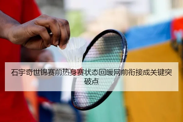 石宇奇世锦赛前热身赛状态回暖网前衔接成关键突破点