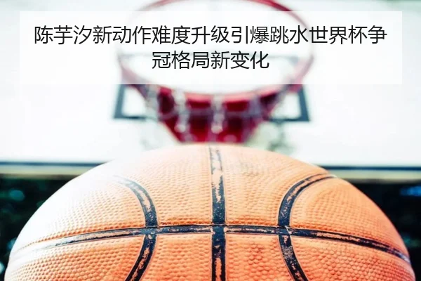 陈芋汐新动作难度升级引爆跳水世界杯争冠格局新变化